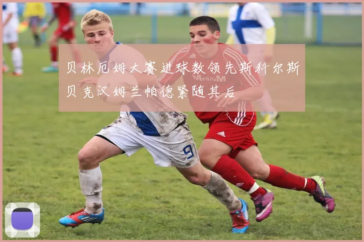 贝林厄姆大赛进球数领先斯科尔斯贝克汉姆兰帕德紧随其后