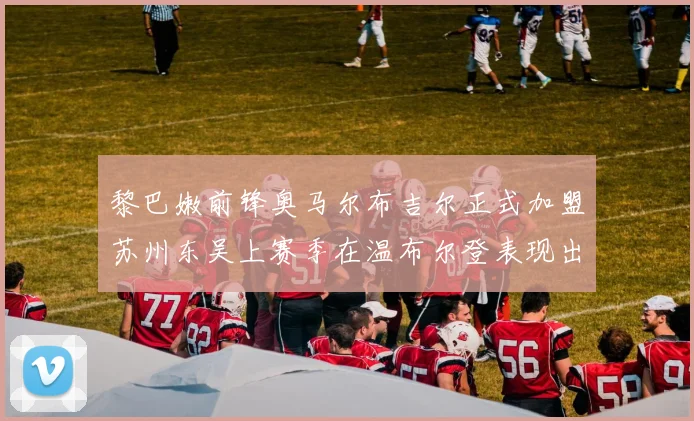 黎巴嫩前锋奥马尔布吉尔正式加盟苏州东吴上赛季在温布尔登表现出色