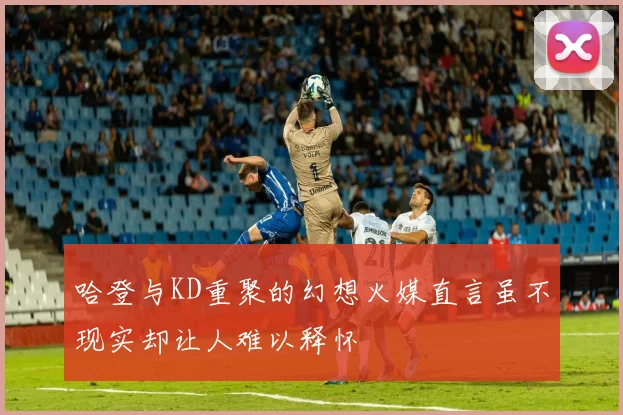 哈登与KD重聚的幻想火媒直言虽不现实却让人难以释怀