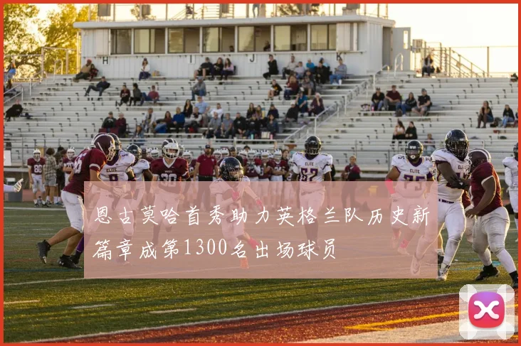 恩古莫哈首秀助力英格兰队历史新篇章成第1300名出场球员