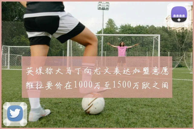 英媒称大马丁向尤文表达加盟意愿维拉要价在1000万至1500万欧之间
