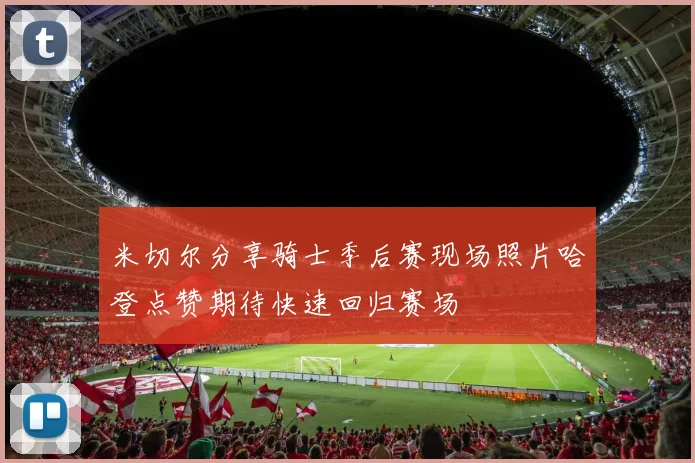 米切尔分享骑士季后赛现场照片哈登点赞期待快速回归赛场
