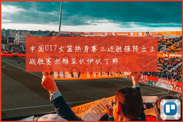 中国U17女篮热身赛三连胜强阵出击战胜塞尔维亚伏伊伏丁那