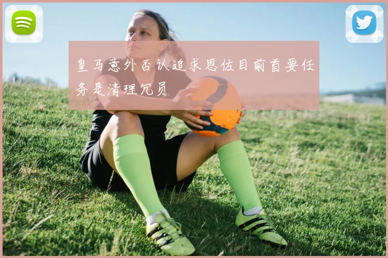 皇马意外否认追求恩佐目前首要任务是清理冗员