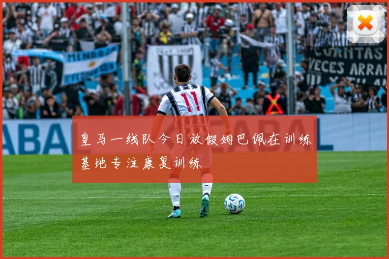 皇马一线队今日放假姆巴佩在训练基地专注康复训练